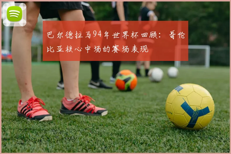 巴尔德拉马94年世界杯回顾：哥伦比亚核心中场的赛场表现