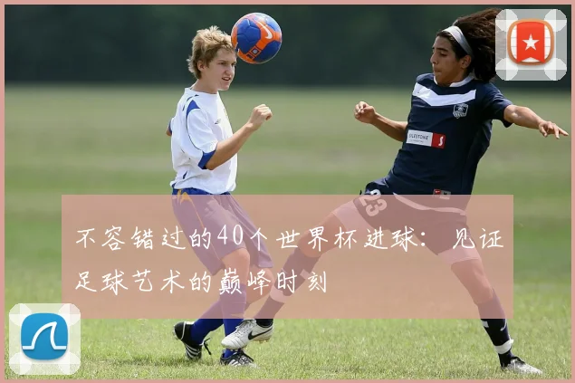 不容错过的40个世界杯进球：见证足球艺术的巅峰时刻