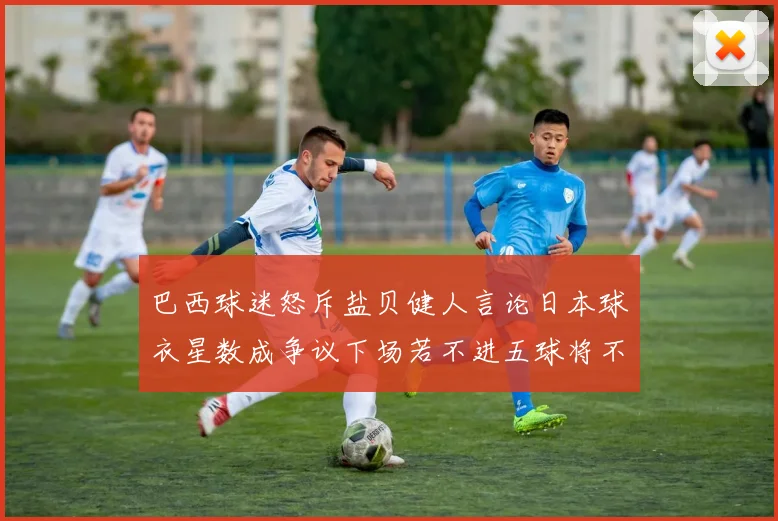 巴西球迷怒斥盐贝健人言论日本球衣星数成争议下场若不进五球将不庆祝